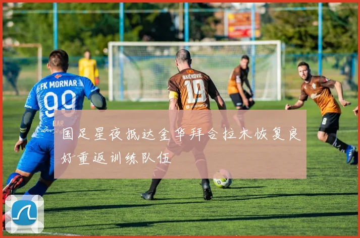 国足星夜抵达金华拜合拉木恢复良好重返训练队伍