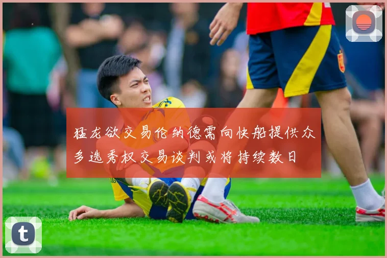 猛龙欲交易伦纳德需向快船提供众多选秀权交易谈判或将持续数日