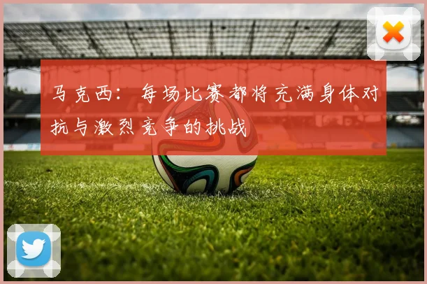 马克西：每场比赛都将充满身体对抗与激烈竞争的挑战