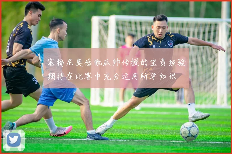 塞梅尼奥感慨瓜帅传授的宝贵经验期待在比赛中充分运用所学知识