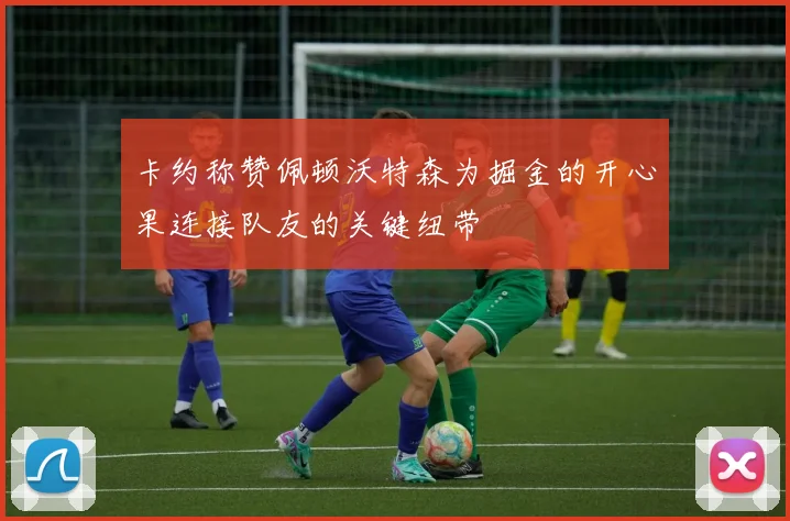 卡约称赞佩顿沃特森为掘金的开心果连接队友的关键纽带