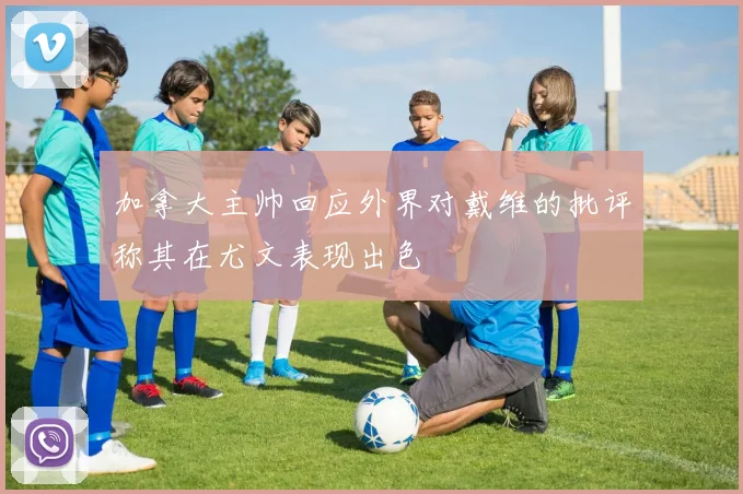 加拿大主帅回应外界对戴维的批评称其在尤文表现出色