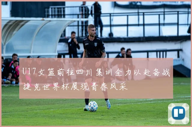 U17女篮前往四川集训全力以赴备战捷克世界杯展现青春风采