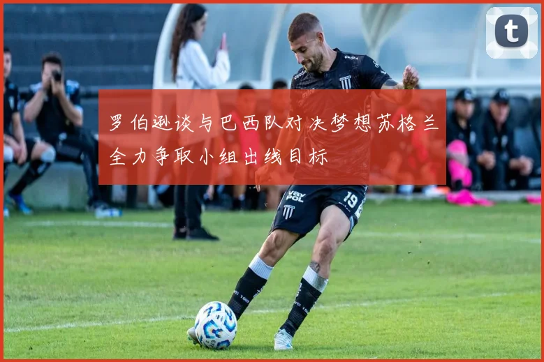 罗伯逊谈与巴西队对决梦想苏格兰全力争取小组出线目标