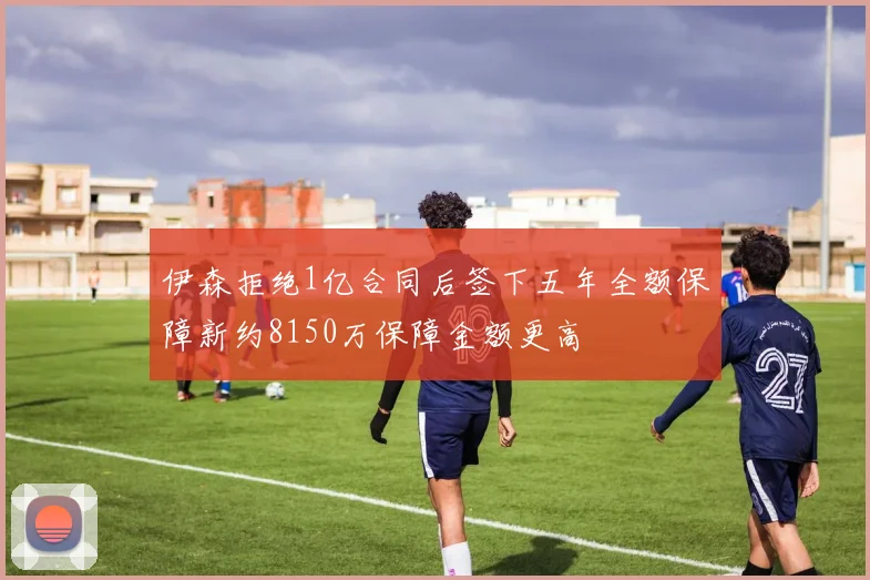 伊森拒绝1亿合同后签下五年全额保障新约8150万保障金额更高