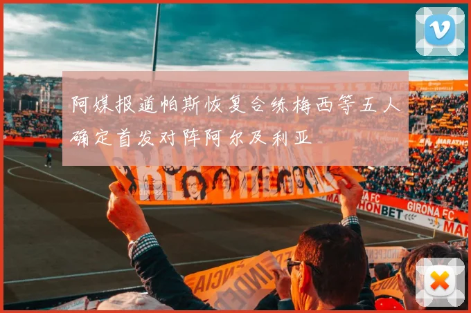 阿媒报道帕斯恢复合练梅西等五人确定首发对阵阿尔及利亚