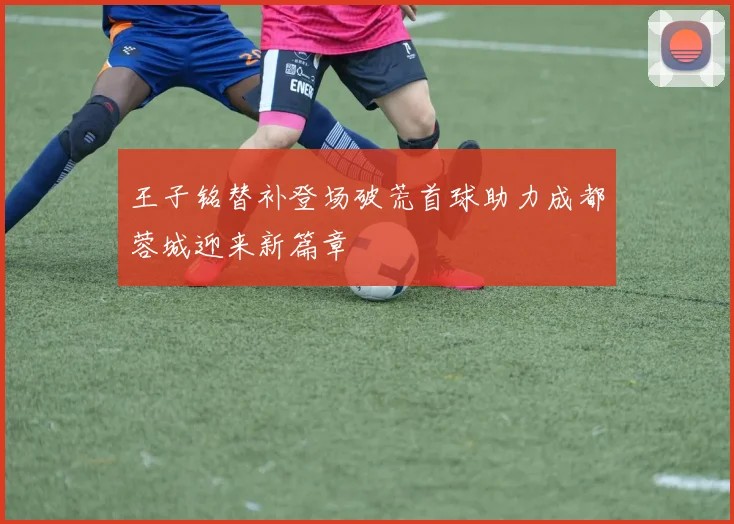 王子铭替补登场破荒首球助力成都蓉城迎来新篇章