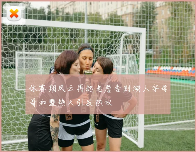 休赛期风云再起老詹告别湖人字母哥加盟热火引发热议