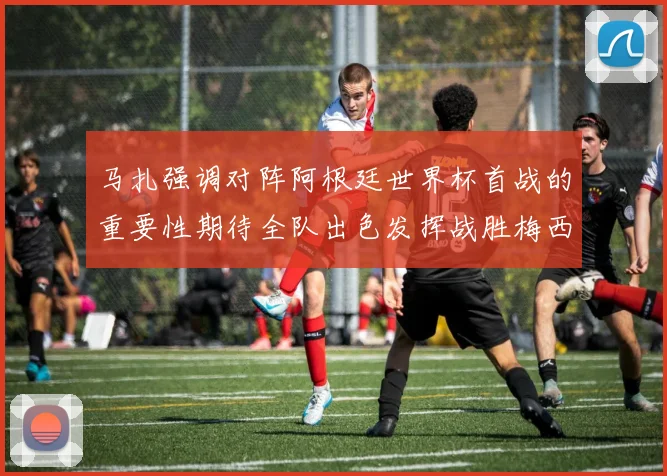 马扎强调对阵阿根廷世界杯首战的重要性期待全队出色发挥战胜梅西