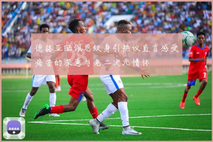 德赫亚晒佩恩纹身引热议直言感受痛苦的深意与老二次元情怀