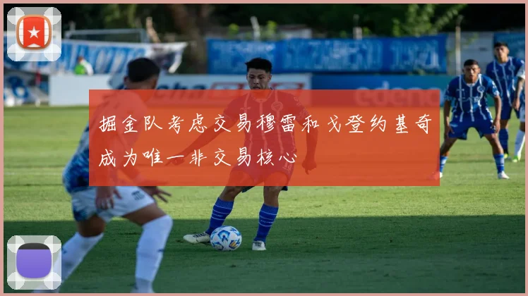 掘金队考虑交易穆雷和戈登约基奇成为唯一非交易核心