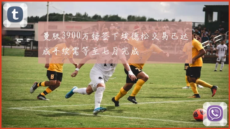 曼联3900万镑签下埃德松交易已达成手续需等至七月完成