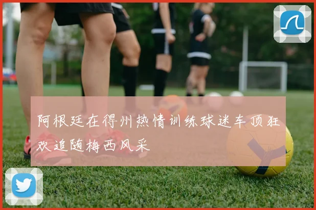阿根廷在得州热情训练球迷车顶狂欢追随梅西风采