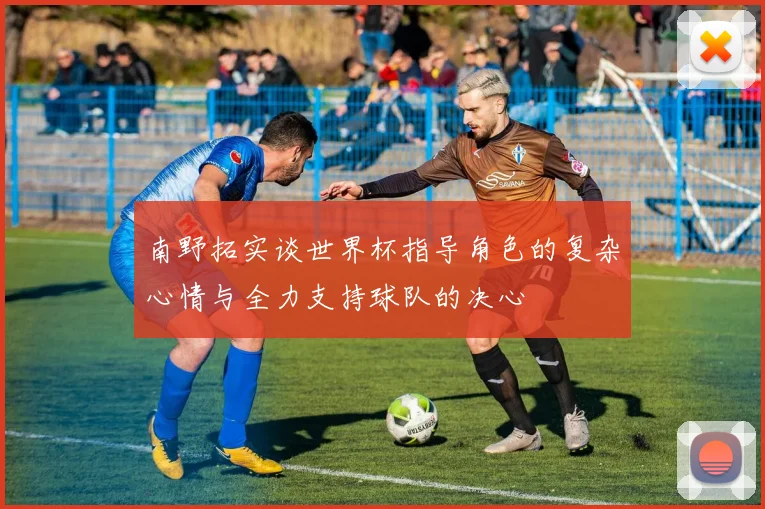 南野拓实谈世界杯指导角色的复杂心情与全力支持球队的决心