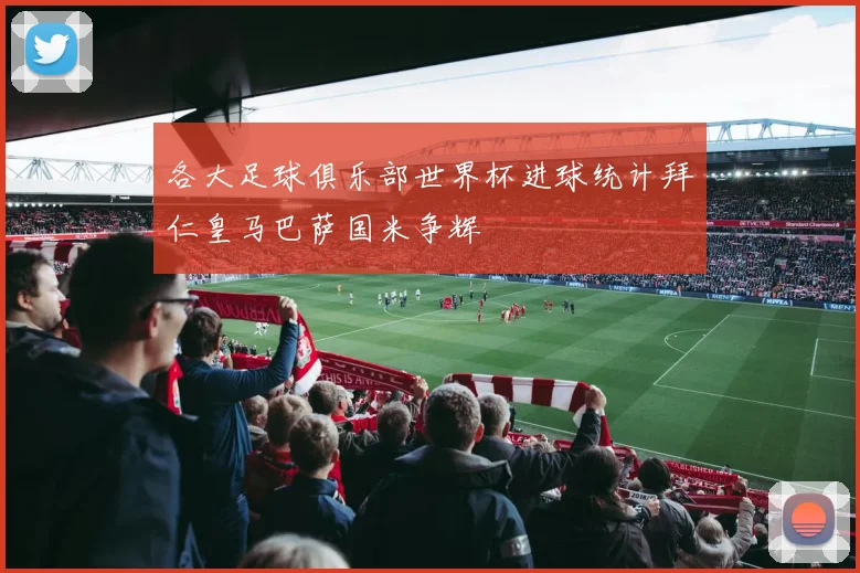 各大足球俱乐部世界杯进球统计拜仁皇马巴萨国米争辉