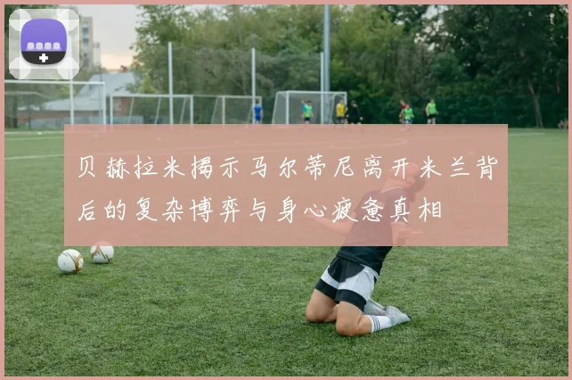 贝赫拉米揭示马尔蒂尼离开米兰背后的复杂博弈与身心疲惫真相