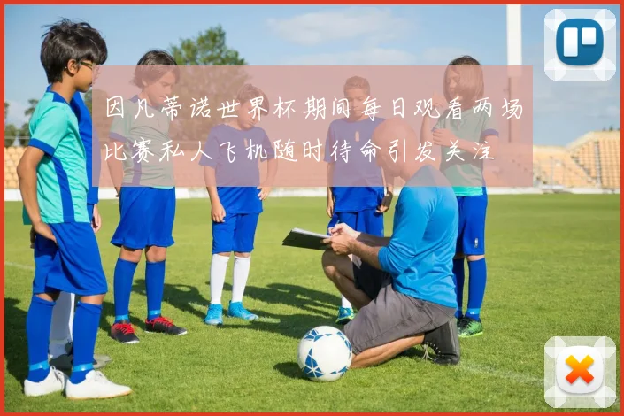 因凡蒂诺世界杯期间每日观看两场比赛私人飞机随时待命引发关注