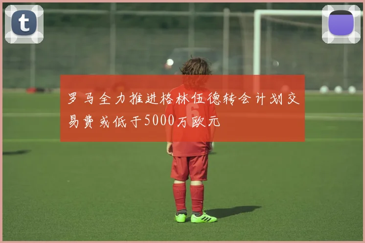 罗马全力推进格林伍德转会计划交易费或低于5000万欧元