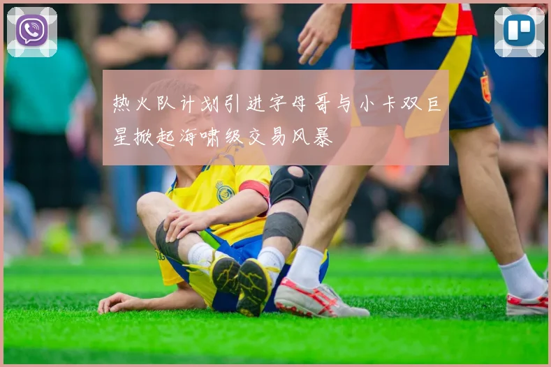 热火队计划引进字母哥与小卡双巨星掀起海啸级交易风暴