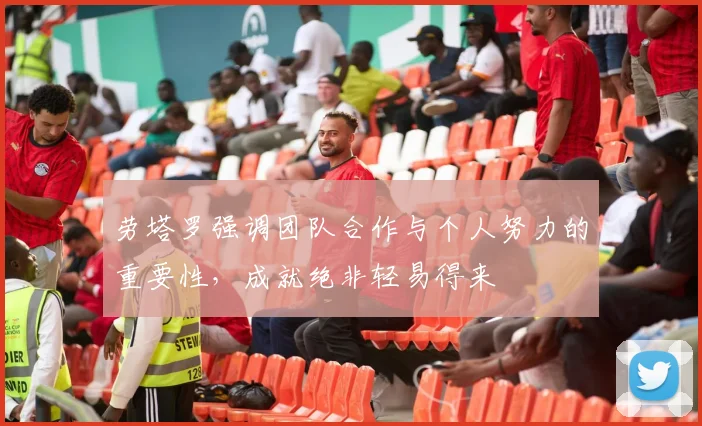 劳塔罗强调团队合作与个人努力的重要性，成就绝非轻易得来