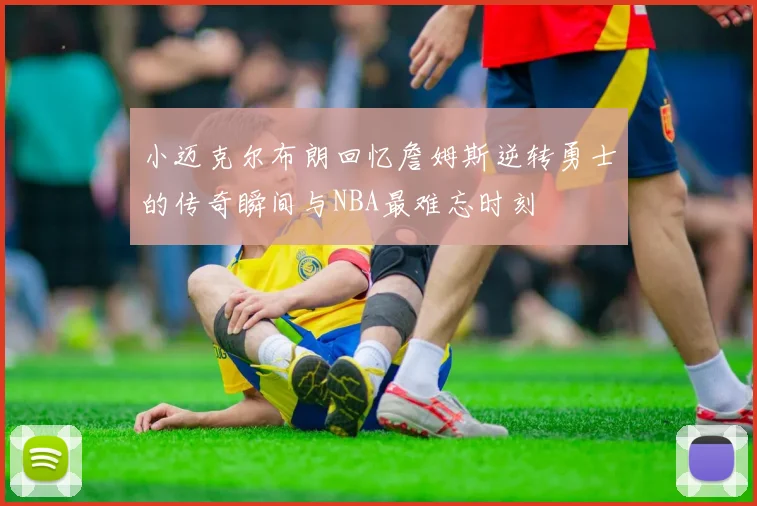 小迈克尔布朗回忆詹姆斯逆转勇士的传奇瞬间与NBA最难忘时刻