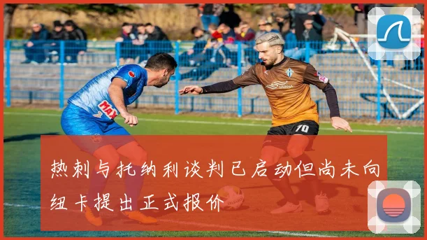热刺与托纳利谈判已启动但尚未向纽卡提出正式报价