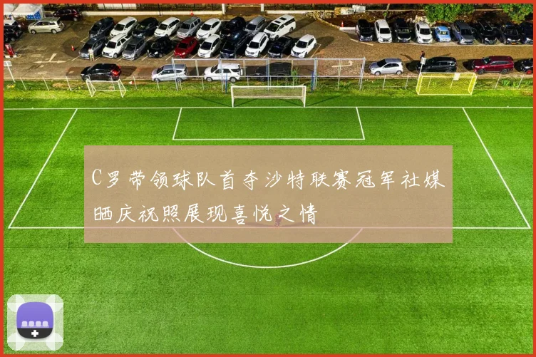 C罗带领球队首夺沙特联赛冠军社媒晒庆祝照展现喜悦之情