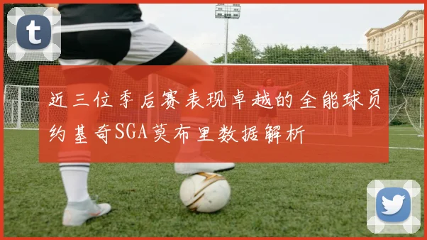 近三位季后赛表现卓越的全能球员约基奇SGA莫布里数据解析