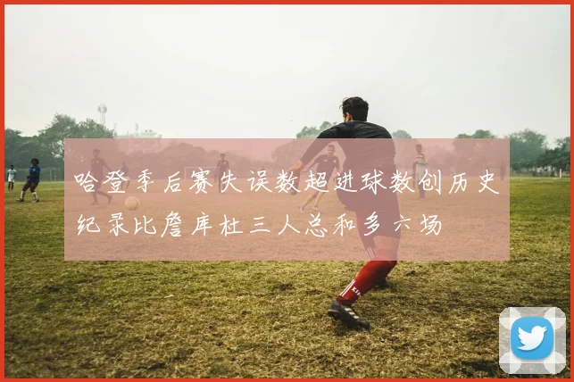 哈登季后赛失误数超进球数创历史纪录比詹库杜三人总和多六场