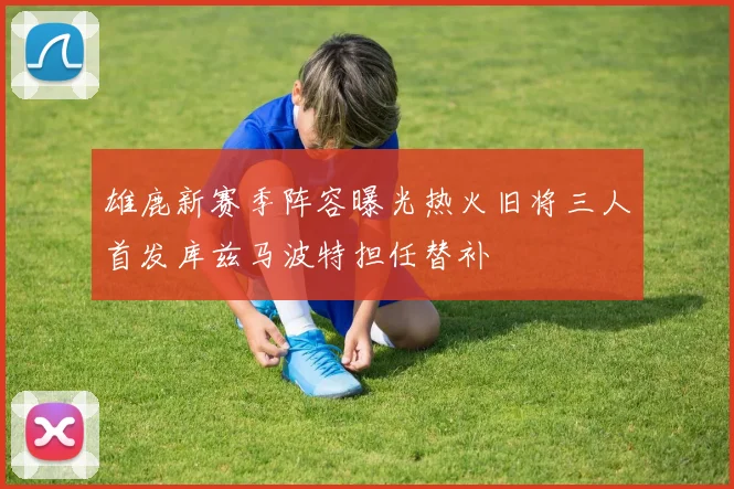 雄鹿新赛季阵容曝光热火旧将三人首发库兹马波特担任替补