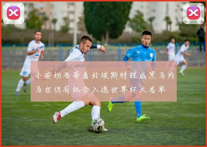 小安切洛蒂看好埃斯特旺成黑马内马尔仍有机会入选世界杯大名单
