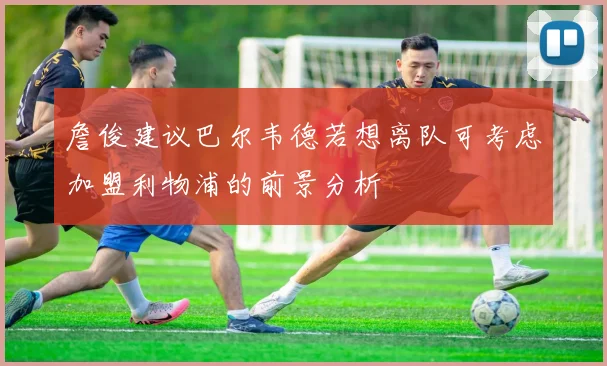詹俊建议巴尔韦德若想离队可考虑加盟利物浦的前景分析