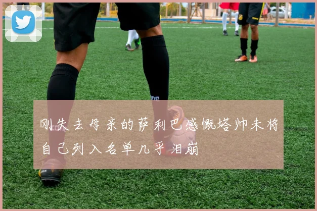 刚失去母亲的萨利巴感慨塔帅未将自己列入名单几乎泪崩