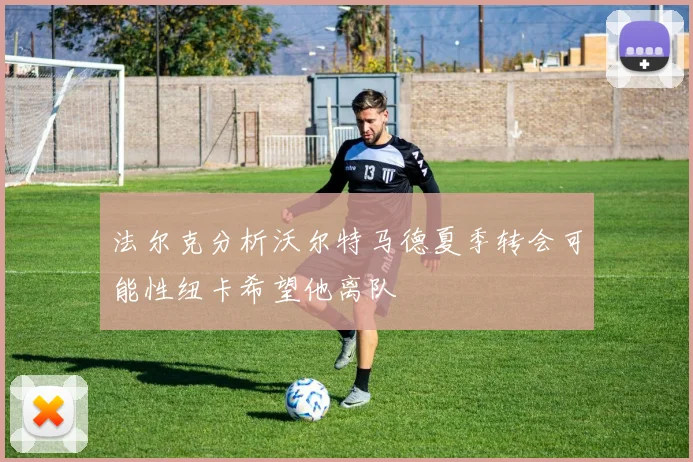 法尔克分析沃尔特马德夏季转会可能性纽卡希望他离队