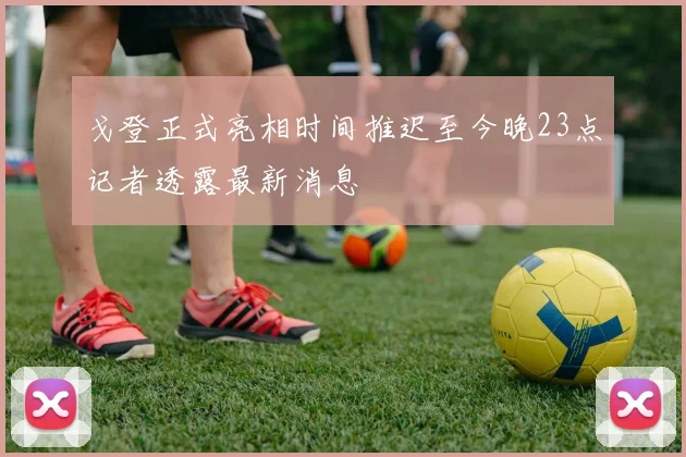 戈登正式亮相时间推迟至今晚23点记者透露最新消息